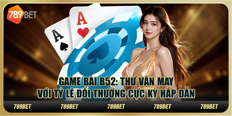 Game bài B52: Thử vận may với tỷ lệ đổi thưởng cực kỳ hấp dẫn